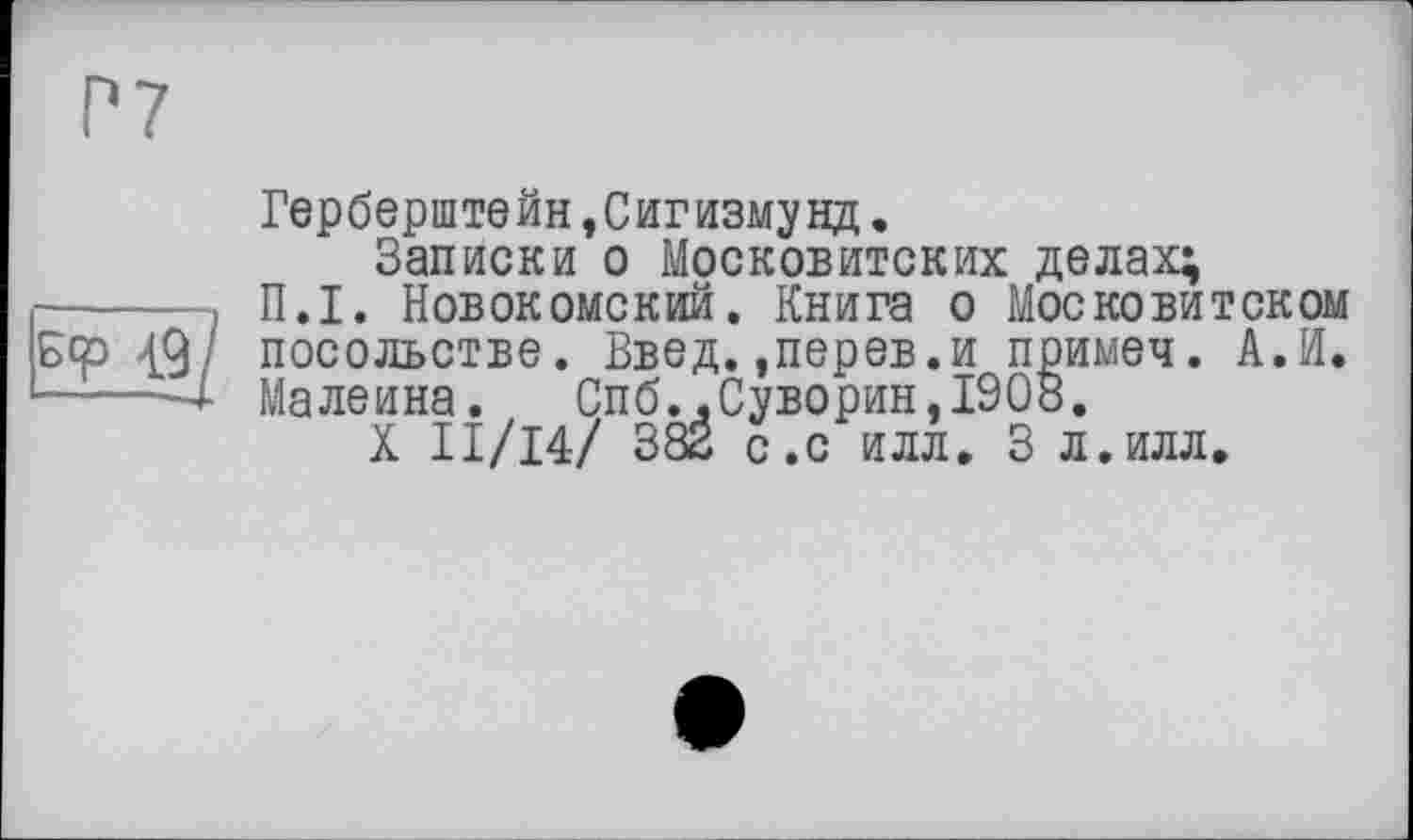 ﻿Р7
Герберштейн,Сигизмунд.
Записки о Московитских делах;
------> П.І. Новокомский. Книга о Московитском Бер 49/ посольстве. Введ. .перев.и примеч. А.И. —'—-4 Maлеина. Спб..Суворин,1908.
X ІІ/І4/ 382 с.с илл. 3 л.илл.